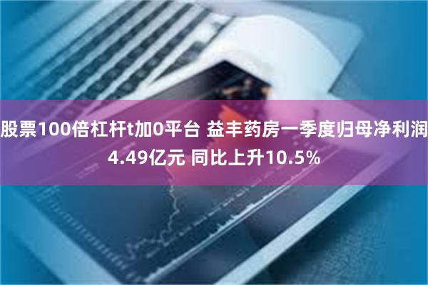 股票100倍杠杆t加0平台 益丰药房一季度归母净利润4.49亿元 同比上升10.5%