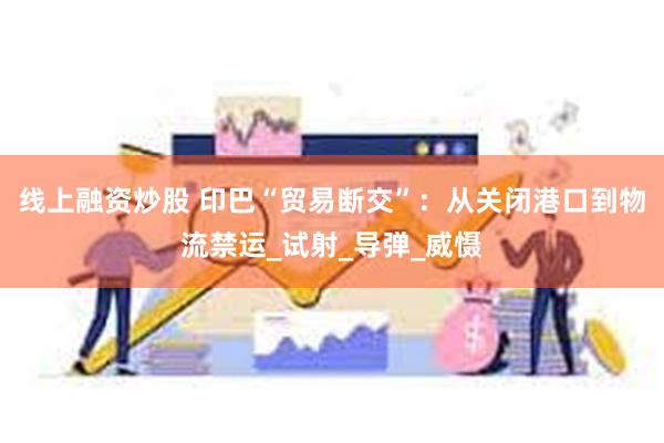 线上融资炒股 印巴“贸易断交”：从关闭港口到物流禁运_试射_导弹_威慑