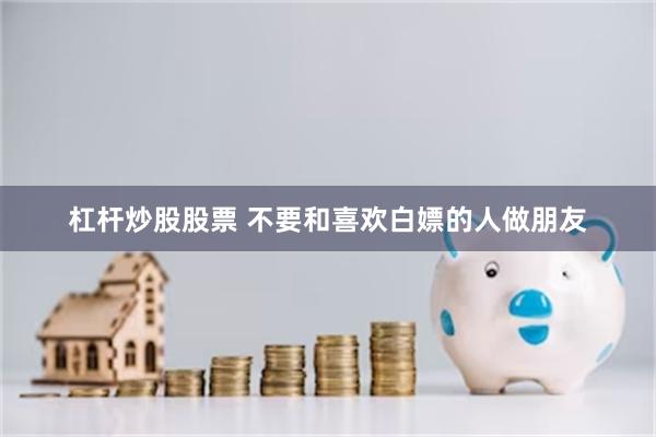 杠杆炒股股票 不要和喜欢白嫖的人做朋友