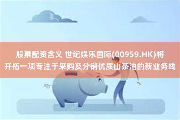 股票配资含义 世纪娱乐国际(00959.HK)将开拓一项专注于采购及分销优质山茶油的新业务线