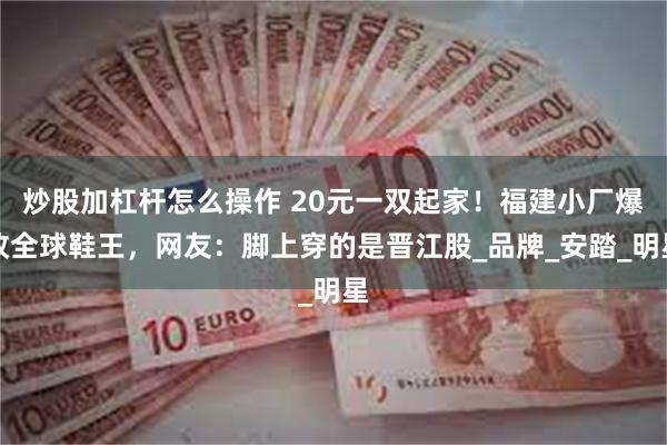 炒股加杠杆怎么操作 20元一双起家！福建小厂爆改全球鞋王，网友：脚上穿的是晋江股_品牌_安踏_明星