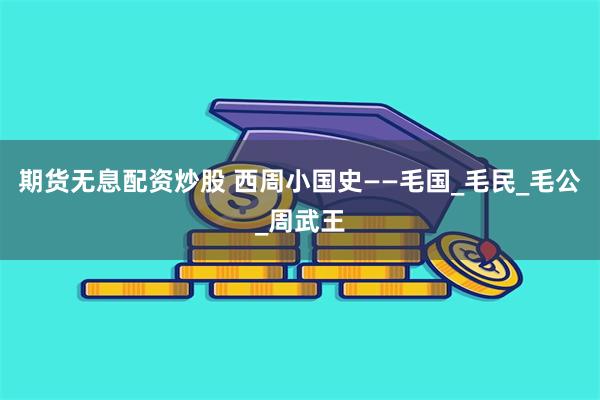期货无息配资炒股 西周小国史——毛国_毛民_毛公_周武王