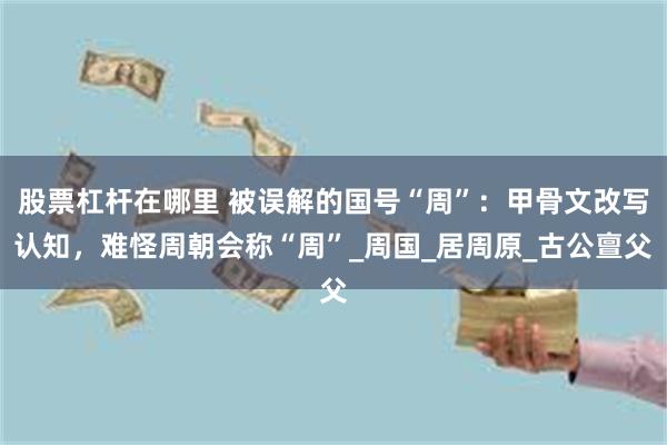 股票杠杆在哪里 被误解的国号“周”：甲骨文改写认知，难怪周朝会称“周”_周国_居周原_古公亶父