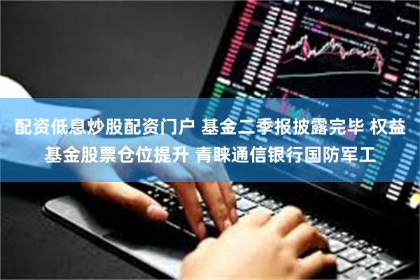 配资低息炒股配资门户 基金二季报披露完毕 权益基金股票仓位提升 青睐通信银行国防军工