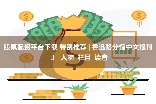 股票配资平台下载 特别推荐 | 鲁迅路分馆中文报刊 ⑳_人物_栏目_读者