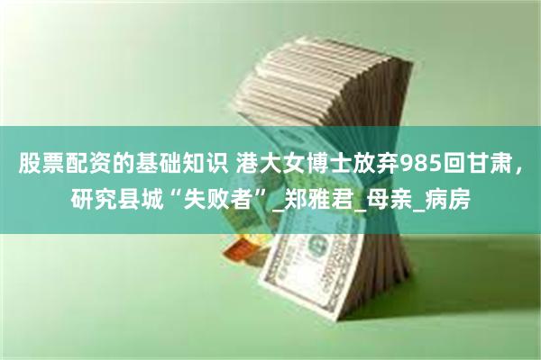股票配资的基础知识 港大女博士放弃985回甘肃，研究县城“失败者”_郑雅君_母亲_病房