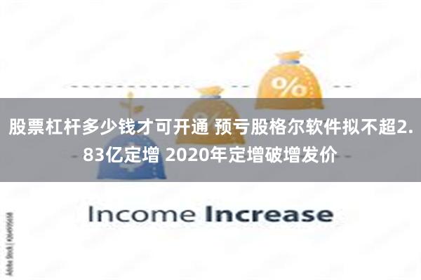 股票杠杆多少钱才可开通 预亏股格尔软件拟不超2.83亿定增 2020年定增破增发价