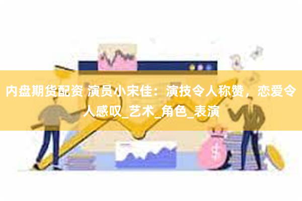 内盘期货配资 演员小宋佳：演技令人称赞，恋爱令人感叹_艺术_角色_表演