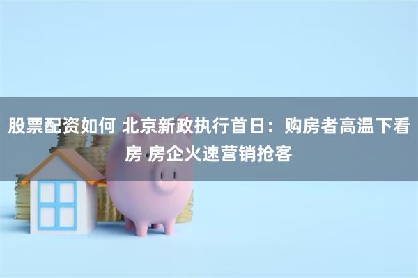 股票配资如何 北京新政执行首日：购房者高温下看房 房企火速营销抢客
