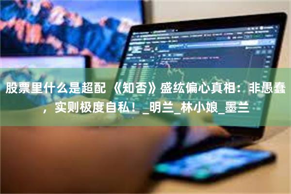 股票里什么是超配 《知否》盛纮偏心真相：非愚蠢，实则极度自私！_明兰_林小娘_墨兰