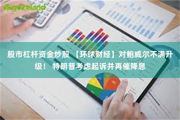 股市杠杆资金炒股 【环球财经】对鲍威尔不满升级！ 特朗普考虑起诉并再催降息