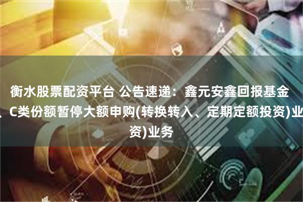 衡水股票配资平台 公告速递：鑫元安鑫回报基金 A、C类份额暂停大额申购(转换转入、定期定额投资)业务