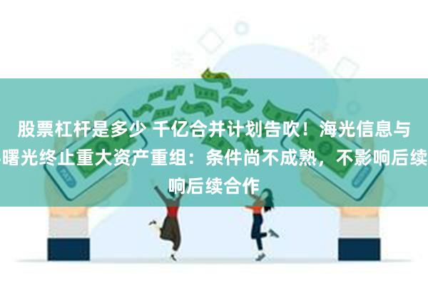 股票杠杆是多少 千亿合并计划告吹！海光信息与中科曙光终止重大资产重组：条件尚不成熟，不影响后续合作