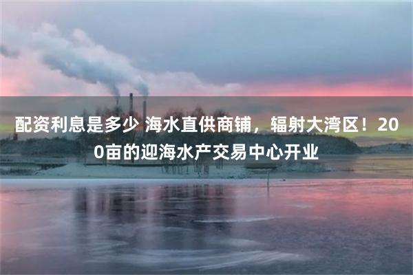 配资利息是多少 海水直供商铺，辐射大湾区！200亩的迎海水产交易中心开业