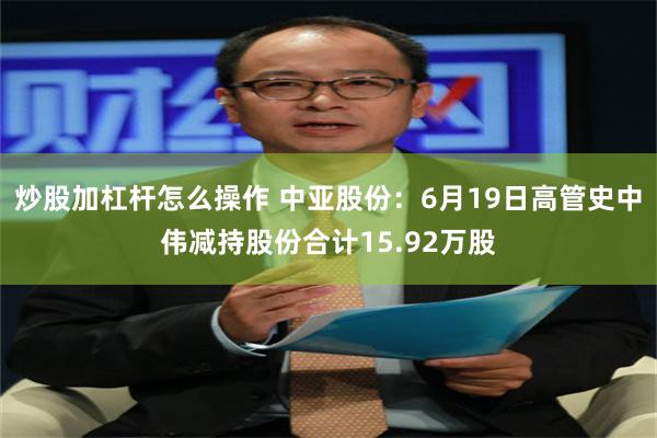 炒股加杠杆怎么操作 中亚股份：6月19日高管史中伟减持股份合计15.92万股