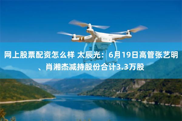 网上股票配资怎么样 太辰光：6月19日高管张艺明、肖湘杰减持股份合计3.3万股