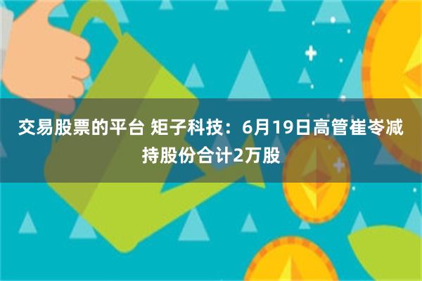 交易股票的平台 矩子科技：6月19日高管崔岺减持股份合计2万股