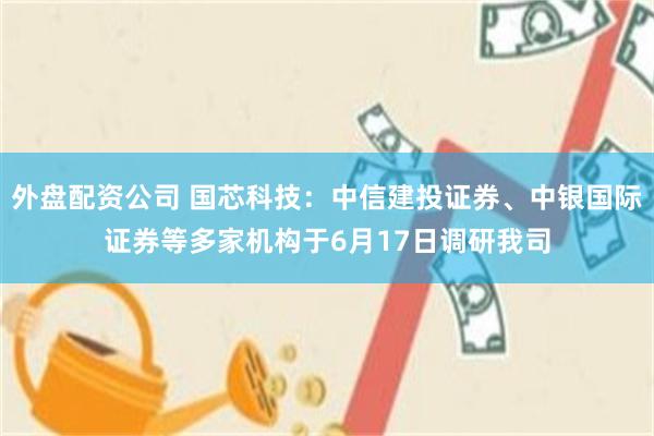 外盘配资公司 国芯科技：中信建投证券、中银国际证券等多家机构于6月17日调研我司