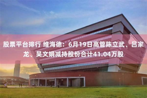 股票平台排行 维海德：6月19日高管陈立武、吕家龙、吴文娟减持股份合计41.04万股
