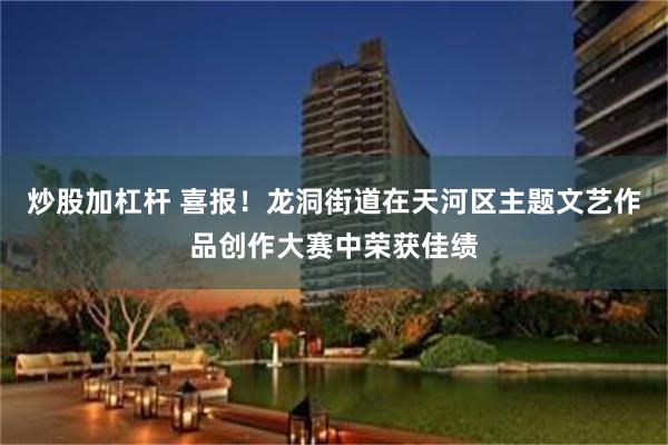 炒股加杠杆 喜报！龙洞街道在天河区主题文艺作品创作大赛中荣获佳绩